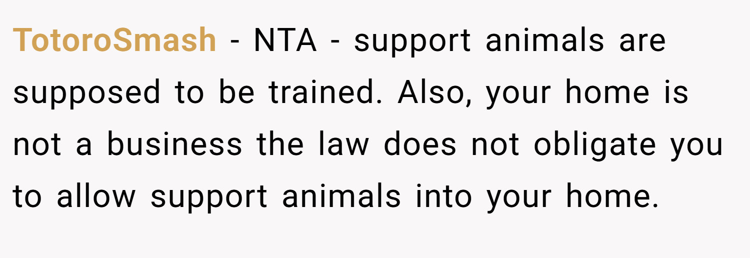 TotoroSmash − NTA - support animals are supposed to be trained. Also, your home is not a business the law does not obligate you to allow support animals into your home.