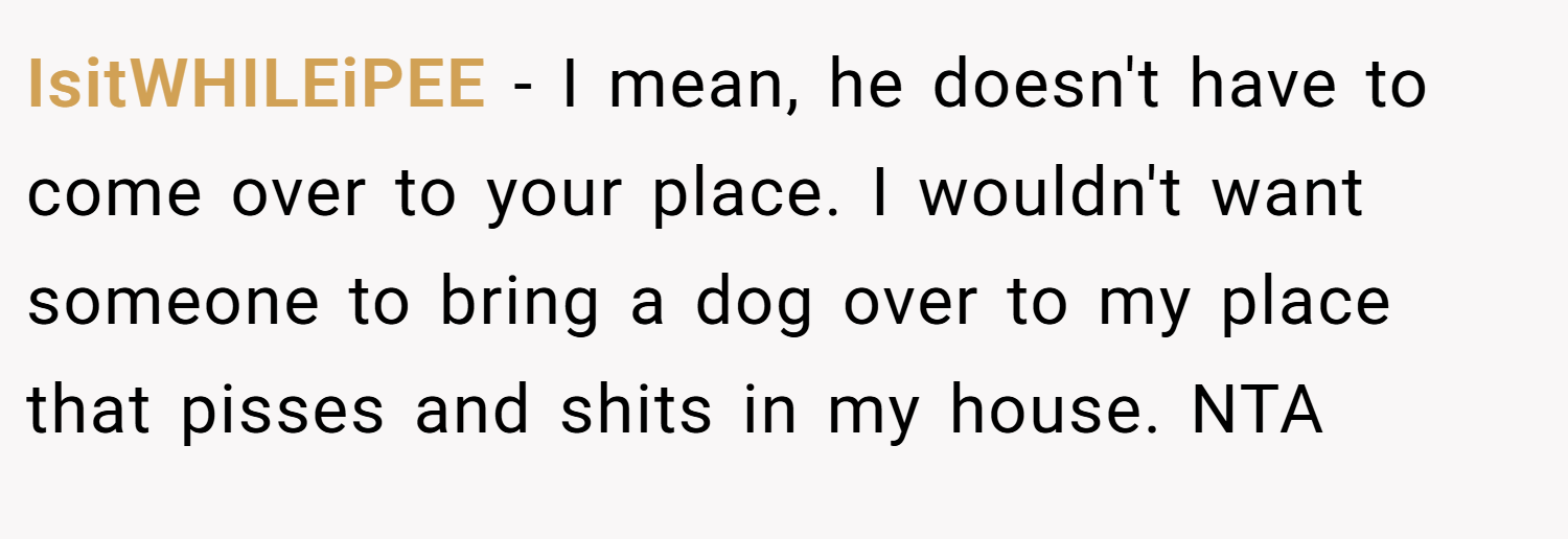 IsitWHILEiPEE − I mean, he doesn't have to come over to your place. I wouldn't want someone to bring a dog over to my place that pisses and shits in my house. NTA