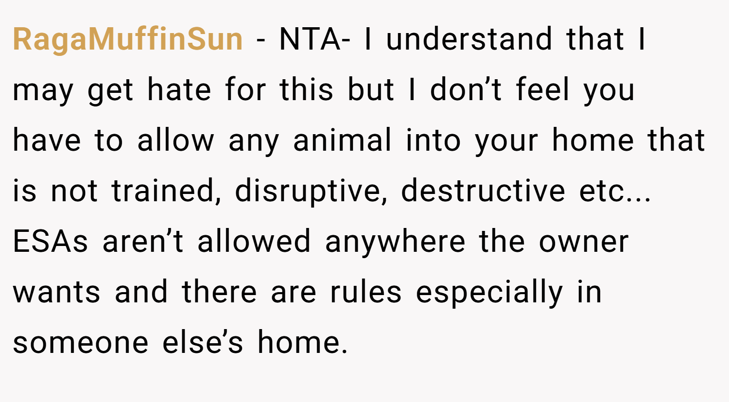 RagaMuffinSun − NTA- I understand that I may get hate for this but I don’t feel you have to allow any animal into your home that is not trained, disruptive, destructive etc... ESAs aren’t allowed anywhere the owner wants and there are rules especially in someone else’s home.