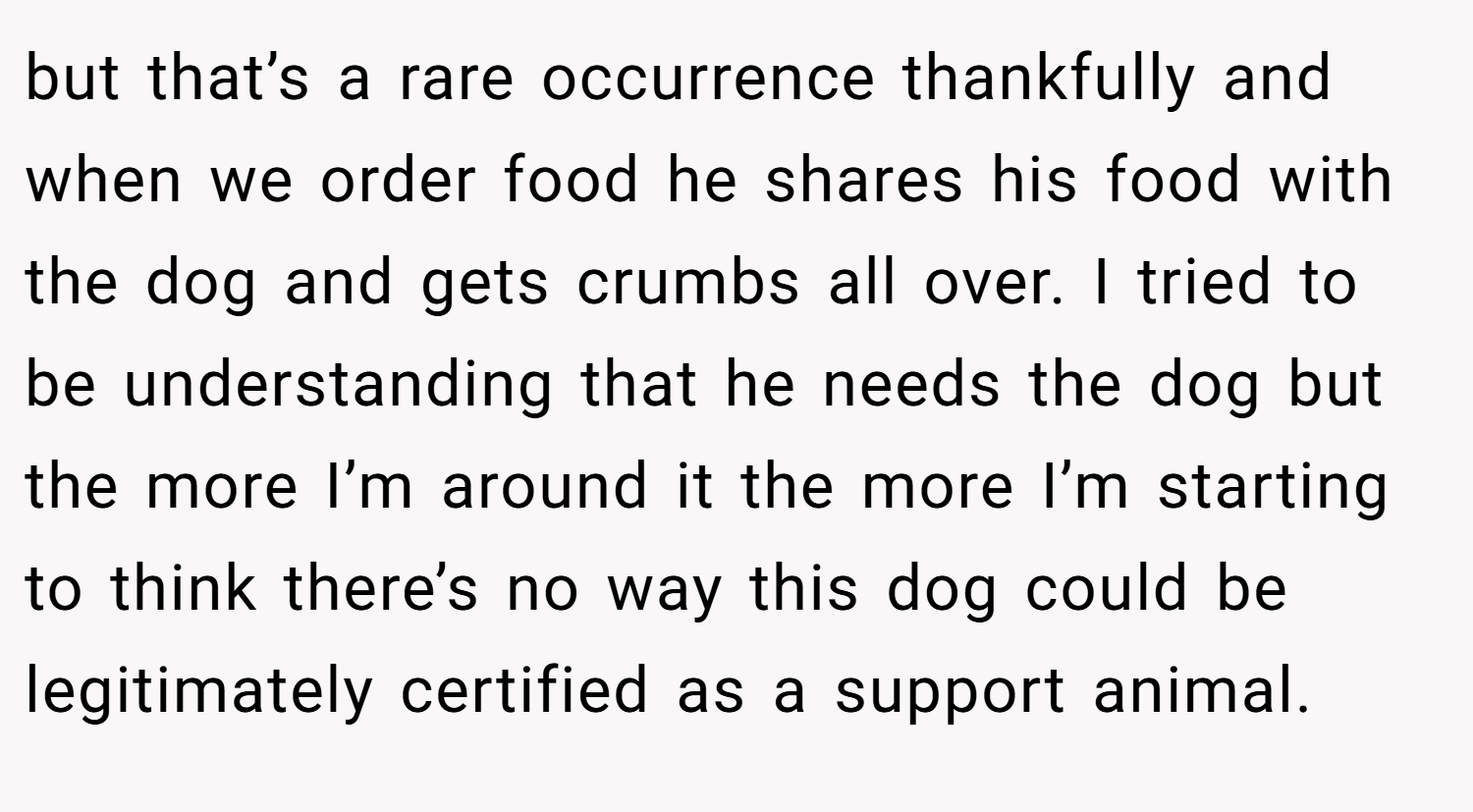 but that’s a rare occurrence thankfully and when we order food he shares his food with the dog and gets crumbs all over. I tried to be understanding that he needs the dog but the more I’m around it the more I’m starting to think there’s no way this dog could be legitimately certified as a support animal.