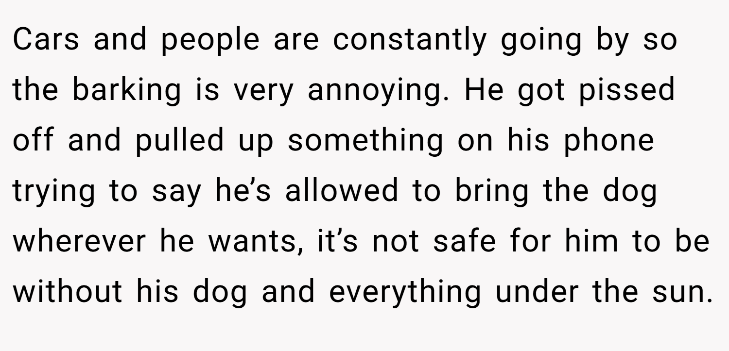 Cars and people are constantly going by so the barking is very annoying. He got pissed off and pulled up something on his phone trying to say he’s allowed to bring the dog wherever he wants, it’s not safe for him to be without his dog and everything under the sun.