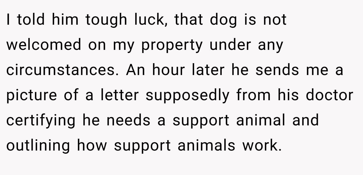 I told him tough luck, that dog is not welcomed on my property under any circumstances. An hour later he sends me a picture of a letter supposedly from his doctor certifying he needs a support animal and outlining how support animals work.