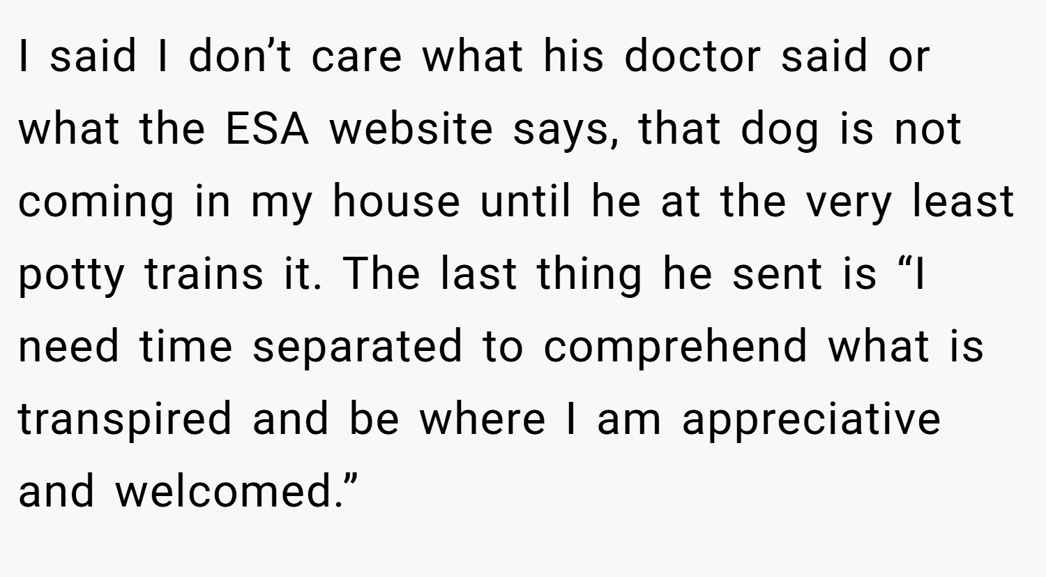 I said I don’t care what his doctor said or what the ESA website says, that dog is not coming in my house until he at the very least potty trains it. The last thing he sent is “I need time separated to comprehend what is transpired and be where I am appreciative and welcomed.”