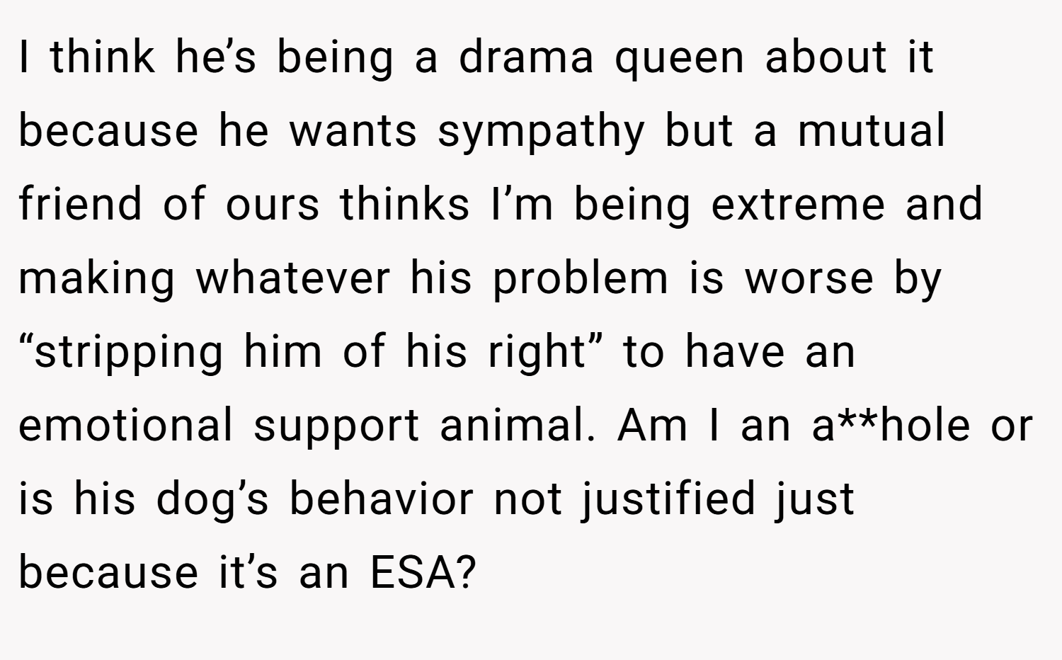 I think he’s being a drama queen about it because he wants sympathy but a mutual friend of ours thinks I’m being extreme and making whatever his problem is worse by “stripping him of his right” to have an emotional support animal. Am I an a**hole or is his dog’s behavior not justified just because it’s an ESA?