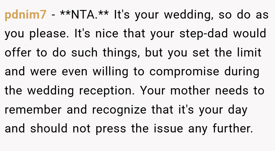 pdnim7 − **NTA.** It's your wedding, so do as you please. It's nice that your step-dad would offer to do such things, but you set the limit and were even willing to compromise during the wedding reception. Your mother needs to remember and recognize that it's your day and should not press the issue any further.