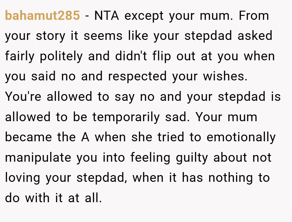 bahamut285 − NTA except your mum. From your story it seems like your stepdad asked fairly politely and didn't flip out at you when you said no and respected your wishes. You're allowed to say no and your stepdad is allowed to be temporarily sad. Your mum became the A when she tried to emotionally manipulate you into feeling guilty about not loving your stepdad, when it has nothing to do with it at all.