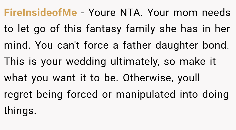 FireInsideofMe − Youre NTA. Your mom needs to let go of this fantasy family she has in her mind. You can't force a father daughter bond. This is your wedding ultimately, so make it what you want it to be. Otherwise, youll regret being forced or manipulated into doing things.