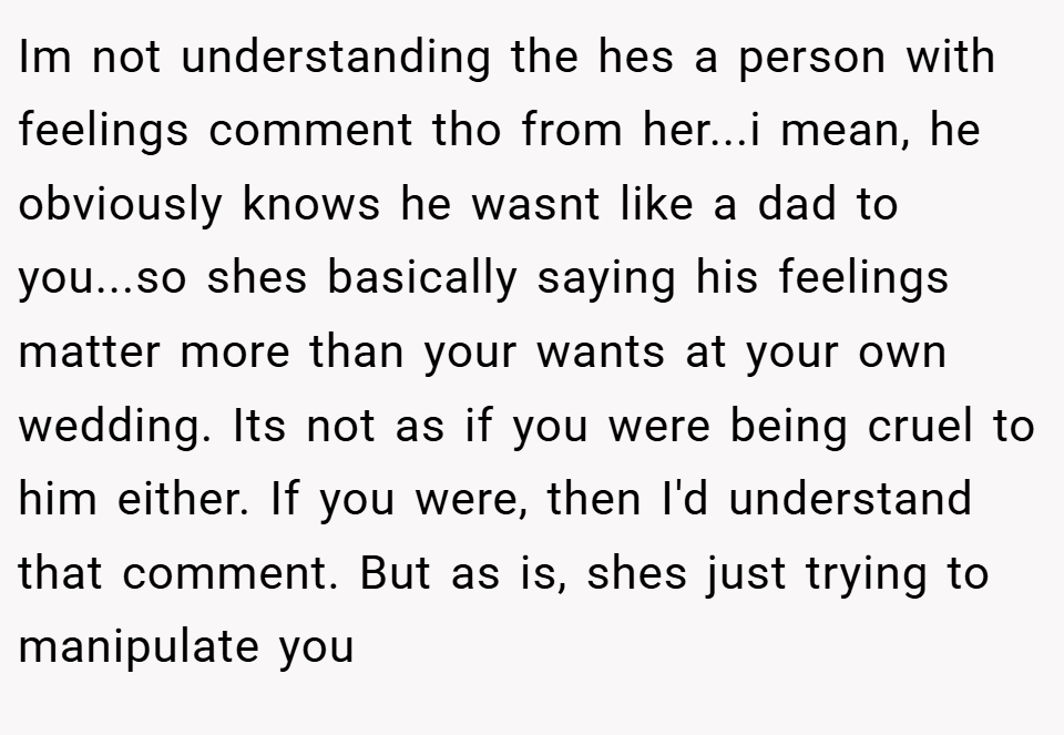 Im not understanding the hes a person with feelings comment tho from her...i mean, he obviously knows he wasnt like a dad to you...so shes basically saying his feelings matter more than your wants at your own wedding. Its not as if you were being cruel to him either. If you were, then I'd understand that comment. But as is, shes just trying to manipulate you