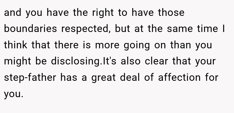 and you have the right to have those boundaries respected, but at the same time I think that there is more going on than you might be disclosing.It's also clear that your step-father has a great deal of affection for you.