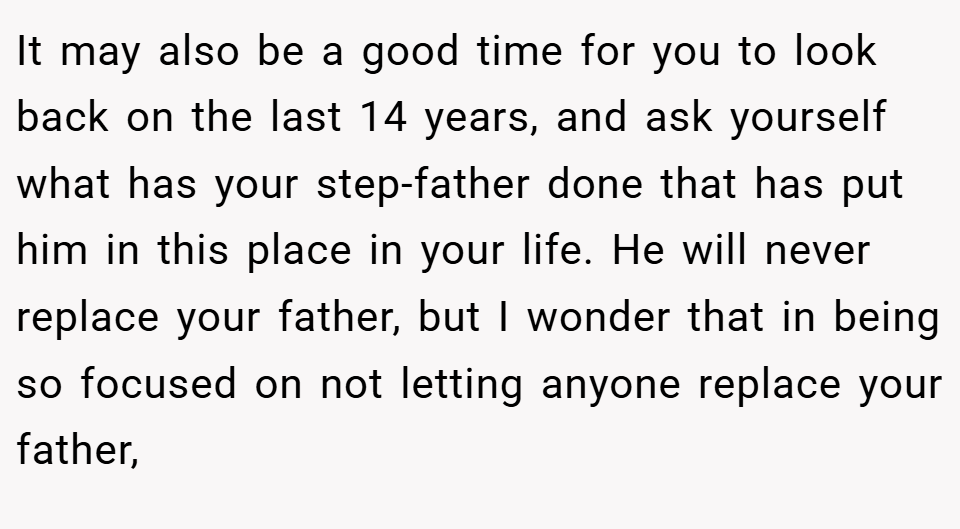 It may also be a good time for you to look back on the last 14 years, and ask yourself what has your step-father done that has put him in this place in your life. He will never replace your father, but I wonder that in being so focused on not letting anyone replace your father,