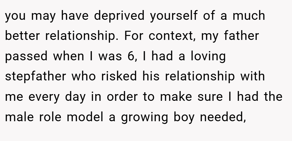 you may have deprived yourself of a much better relationship. For context, my father passed when I was 6, I had a loving stepfather who risked his relationship with me every day in order to make sure I had the male role model a growing boy needed,