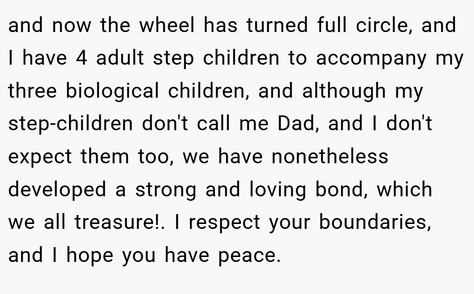 and now the wheel has turned full circle, and I have 4 adult step children to accompany my three biological children, and although my step-children don't call me Dad, and I don't expect them too, we have nonetheless developed a strong and loving bond, which we all treasure!. I respect your boundaries, and I hope you have peace.