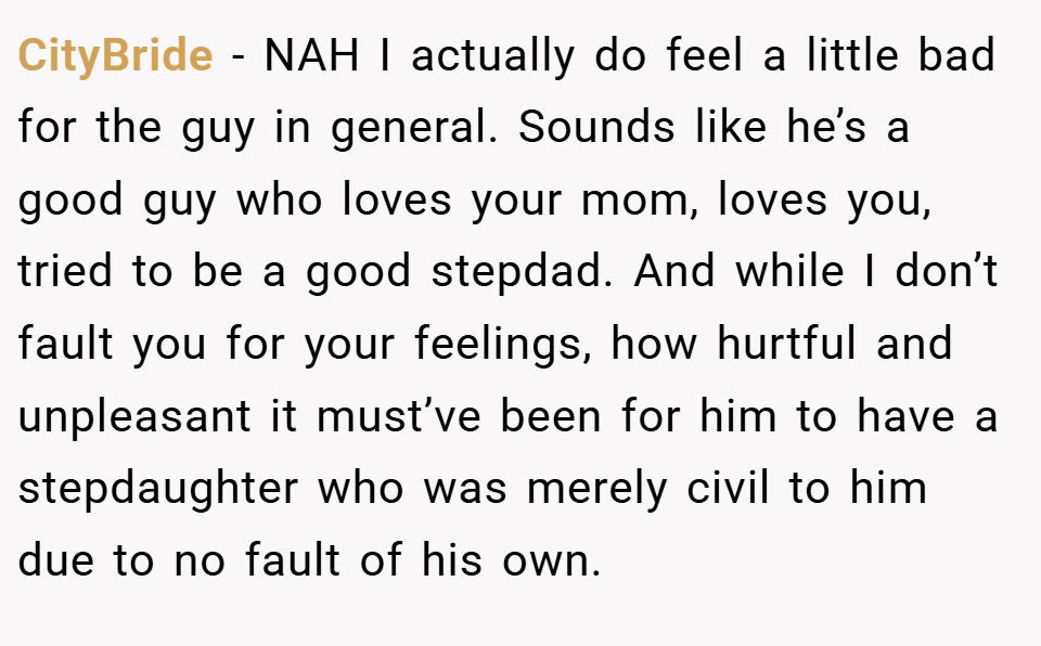 CityBride − NAH I actually do feel a little bad for the guy in general. Sounds like he’s a good guy who loves your mom, loves you, tried to be a good stepdad. And while I don’t fault you for your feelings, how hurtful and unpleasant it must’ve been for him to have a stepdaughter who was merely civil to him due to no fault of his own.
