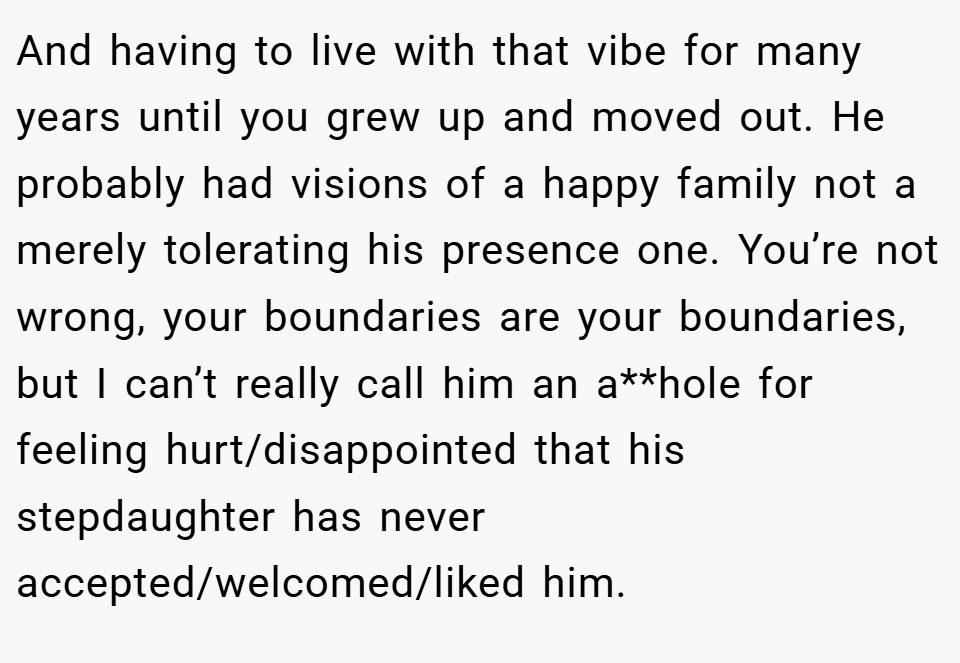 And having to live with that vibe for many years until you grew up and moved out. He probably had visions of a happy family not a merely tolerating his presence one. You’re not wrong, your boundaries are your boundaries, but I can’t really call him an a**hole for feeling hurt/disappointed that his stepdaughter has never accepted/welcomed/liked him.