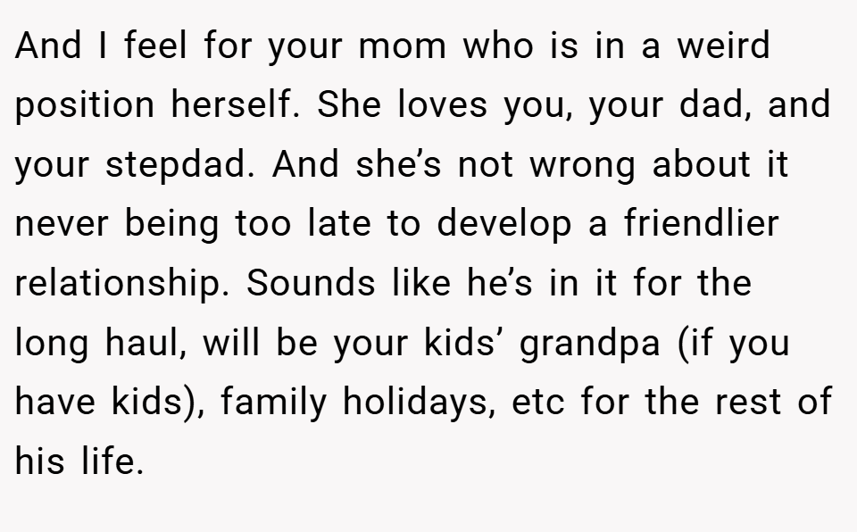 And I feel for your mom who is in a weird position herself. She loves you, your dad, and your stepdad. And she’s not wrong about it never being too late to develop a friendlier relationship. Sounds like he’s in it for the long haul, will be your kids’ grandpa (if you have kids), family holidays, etc for the rest of his life.