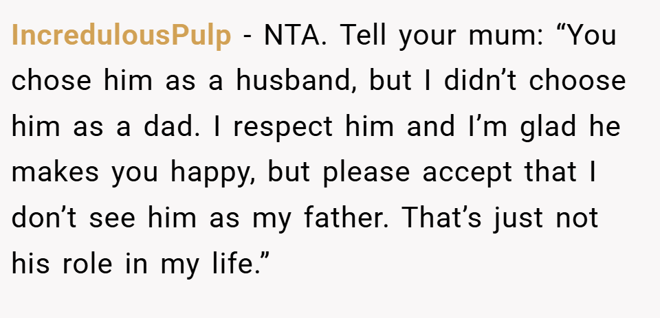 IncredulousPulp − NTA. Tell your mum: “You chose him as a husband, but I didn’t choose him as a dad. I respect him and I’m glad he makes you happy, but please accept that I don’t see him as my father. That’s just not his role in my life.”