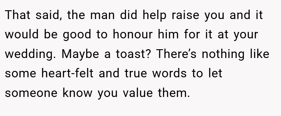 That said, the man did help raise you and it would be good to honour him for it at your wedding. Maybe a toast? There’s nothing like some heart-felt and true words to let someone know you value them.