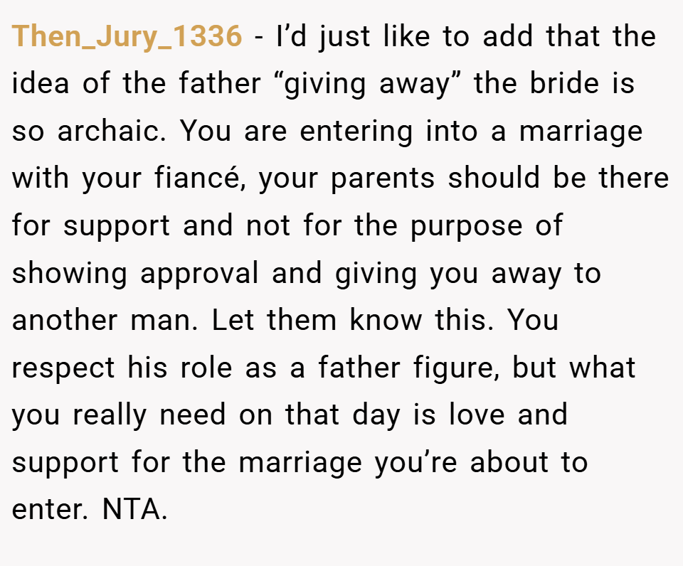 Then_Jury_1336 − I’d just like to add that the idea of the father “giving away” the bride is so archaic. You are entering into a marriage with your fiancé, your parents should be there for support and not for the purpose of showing approval and giving you away to another man. Let them know this. You respect his role as a father figure, but what you really need on that day is love and support for the marriage you’re about to enter. NTA.