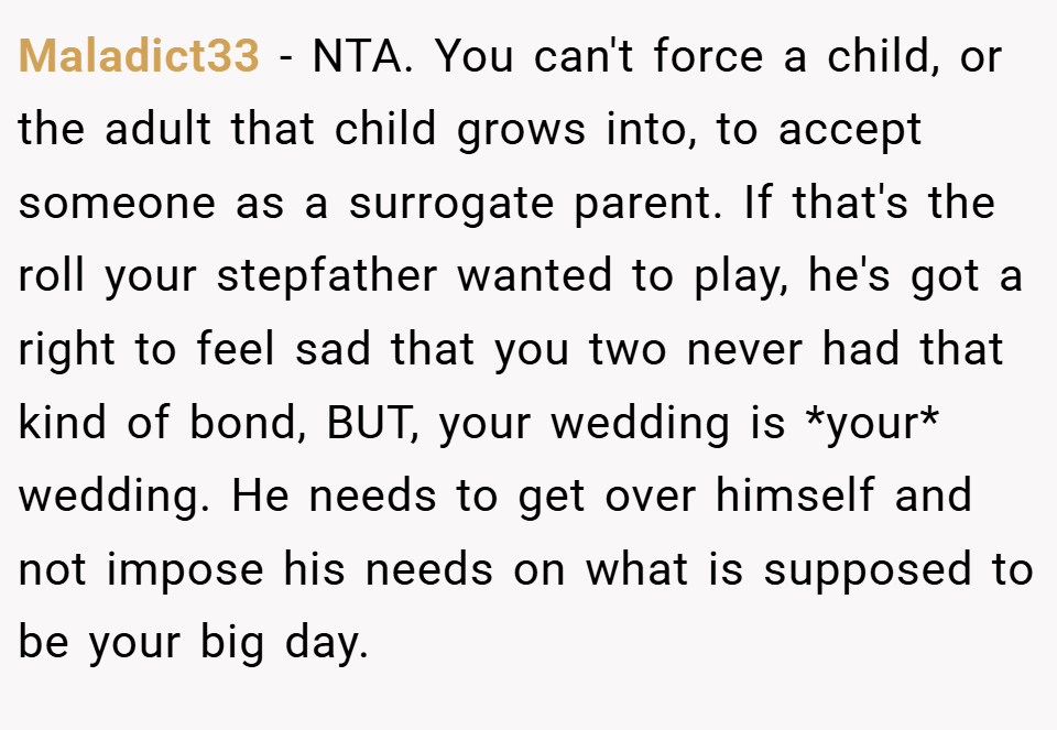 Maladict33 − NTA. You can't force a child, or the adult that child grows into, to accept someone as a surrogate parent. If that's the roll your stepfather wanted to play, he's got a right to feel sad that you two never had that kind of bond, BUT, your wedding is *your* wedding. He needs to get over himself and not impose his needs on what is supposed to be your big day.