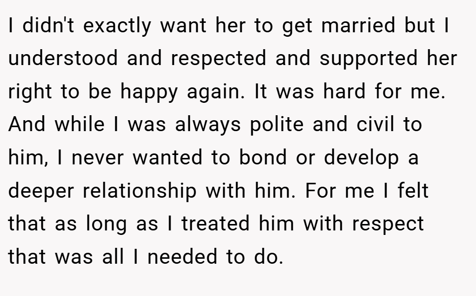 I didn't exactly want her to get married but I understood and respected and supported her right to be happy again. It was hard for me. And while I was always polite and civil to him, I never wanted to bond or develop a deeper relationship with him. For me I felt that as long as I treated him with respect that was all I needed to do.