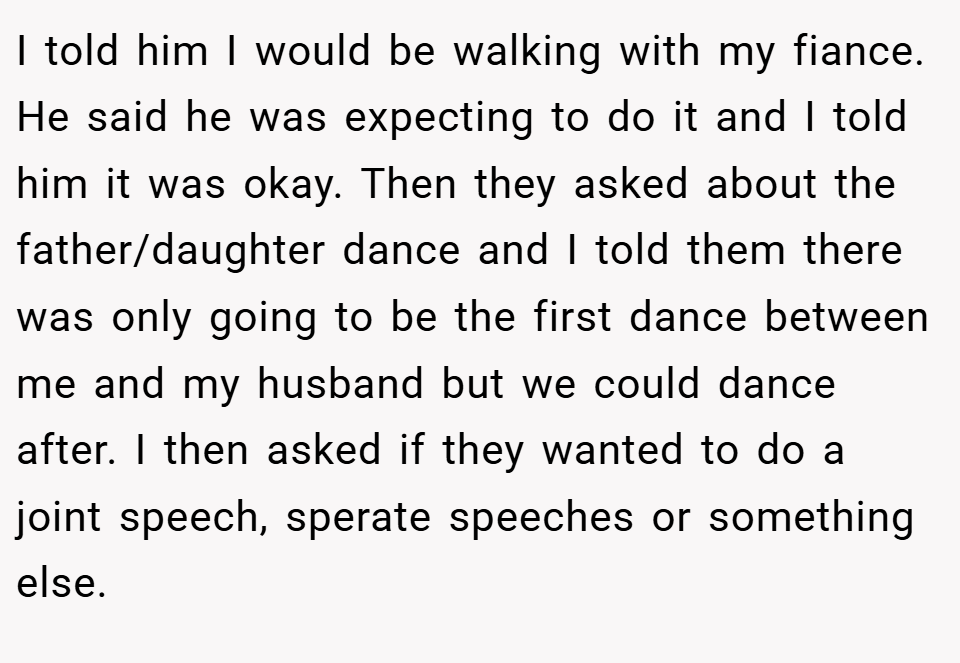 I told him I would be walking with my fiance. He said he was expecting to do it and I told him it was okay. Then they asked about the father/daughter dance and I told them there was only going to be the first dance between me and my husband but we could dance after. I then asked if they wanted to do a joint speech, sperate speeches or something else.