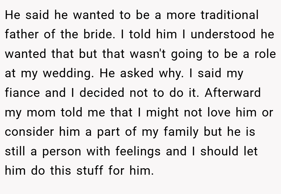He said he wanted to be a more traditional father of the bride. I told him I understood he wanted that but that wasn't going to be a role at my wedding. He asked why. I said my fiance and I decided not to do it. Afterward my mom told me that I might not love him or consider him a part of my family but he is still a person with feelings and I should let him do this stuff for him.