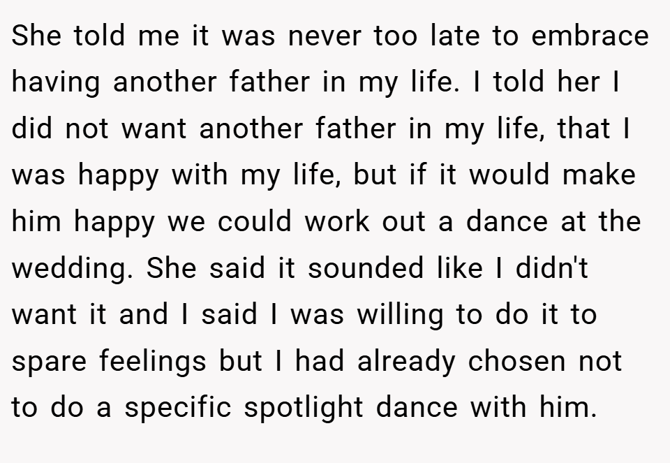 She told me it was never too late to embrace having another father in my life. I told her I did not want another father in my life, that I was happy with my life, but if it would make him happy we could work out a dance at the wedding. She said it sounded like I didn't want it and I said I was willing to do it to spare feelings but I had already chosen not to do a specific spotlight dance with him.
