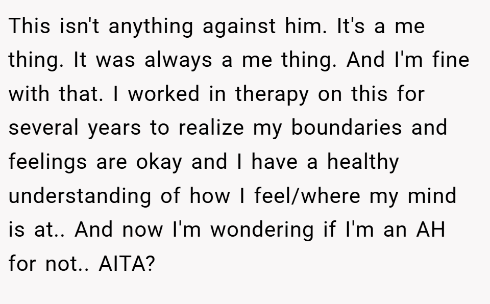 This isn't anything against him. It's a me thing. It was always a me thing. And I'm fine with that. I worked in therapy on this for several years to realize my boundaries and feelings are okay and I have a healthy understanding of how I feel/where my mind is at.. And now I'm wondering if I'm an AH for not.. AITA?