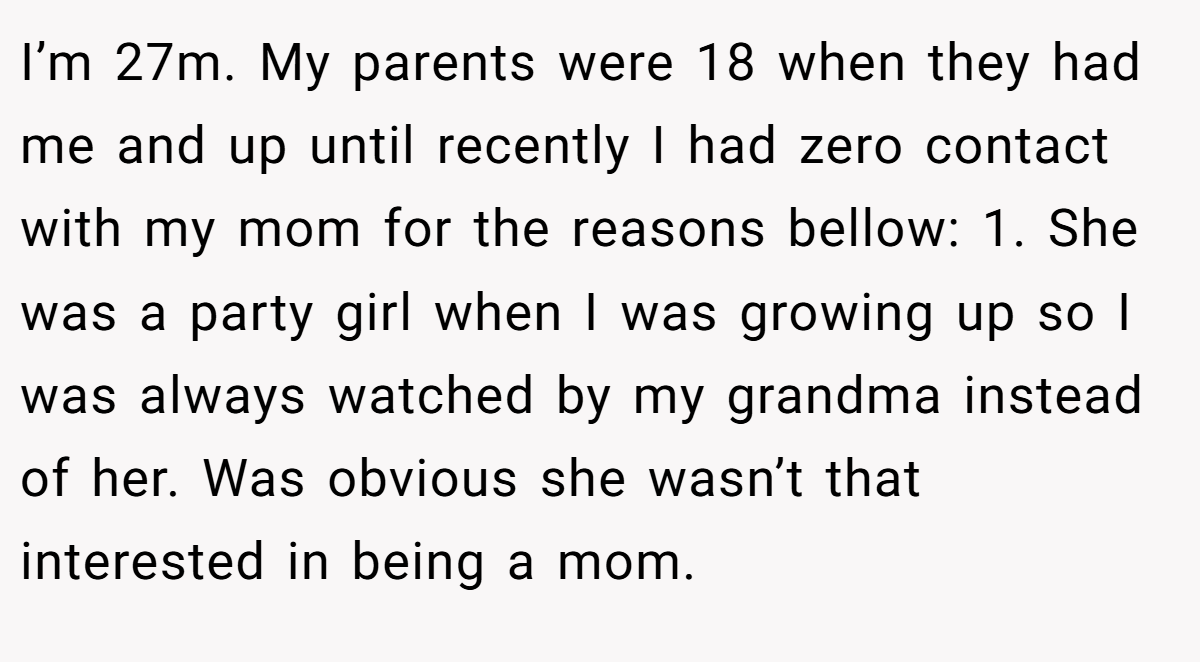 I’m 27m. My parents were 18 when they had me and up until recently I had zero contact with my mom for the reasons bellow: 1. She was a party girl when I was growing up so I was always watched by my grandma instead of her. Was obvious she wasn’t that interested in being a mom.
