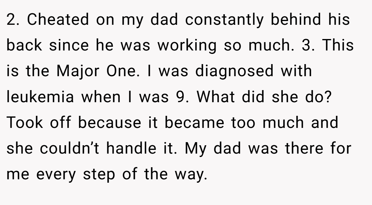2. Cheated on my dad constantly behind his back since he was working so much. 3. This is the Major One. I was diagnosed with leukemia when I was 9. What did she do? Took off because it became too much and she couldn’t handle it. My dad was there for me every step of the way.