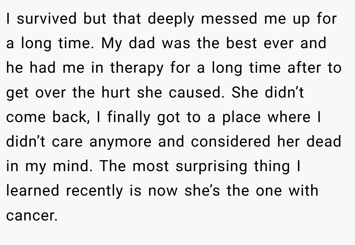 I survived but that deeply messed me up for a long time. My dad was the best ever and he had me in therapy for a long time after to get over the hurt she caused. She didn’t come back, I finally got to a place where I didn’t care anymore and considered her dead in my mind. The most surprising thing I learned recently is now she’s the one with cancer.