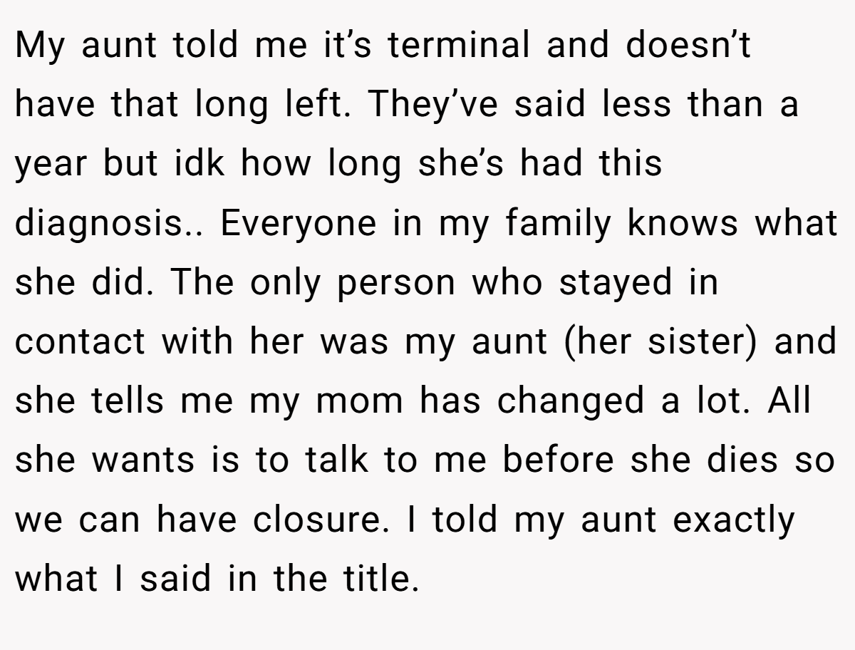 My aunt told me it’s terminal and doesn’t have that long left. They’ve said less than a year but idk how long she’s had this diagnosis.. Everyone in my family knows what she did. The only person who stayed in contact with her was my aunt (her sister) and she tells me my mom has changed a lot. All she wants is to talk to me before she dies so we can have closure. I told my aunt exactly what I said in the title.