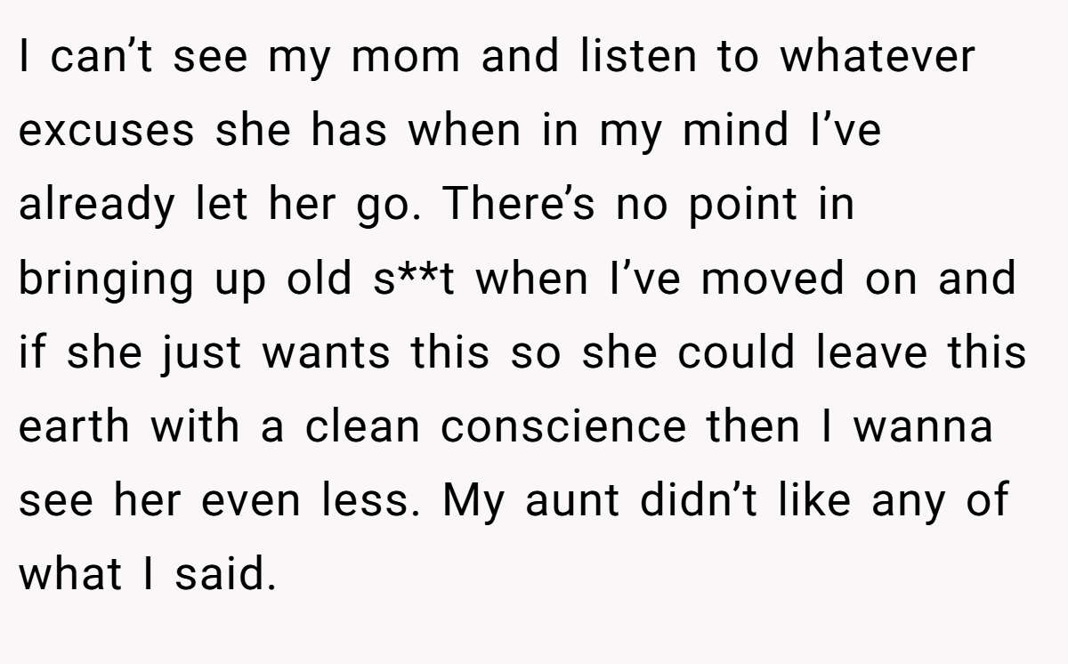 I can’t see my mom and listen to whatever excuses she has when in my mind I’ve already let her go. There’s no point in bringing up old s**t when I’ve moved on and if she just wants this so she could leave this earth with a clean conscience then I wanna see her even less. My aunt didn’t like any of what I said.