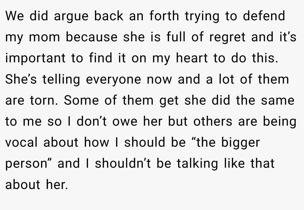We did argue back an forth trying to defend my mom because she is full of regret and it’s important to find it on my heart to do this. She’s telling everyone now and a lot of them are torn. Some of them get she did the same to me so I don’t owe her but others are being vocal about how I should be “the bigger person” and I shouldn’t be talking like that about her.