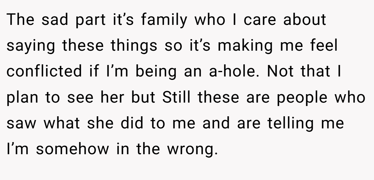 The sad part it’s family who I care about saying these things so it’s making me feel conflicted if I’m being an a-hole. Not that I plan to see her but Still these are people who saw what she did to me and are telling me I’m somehow in the wrong.