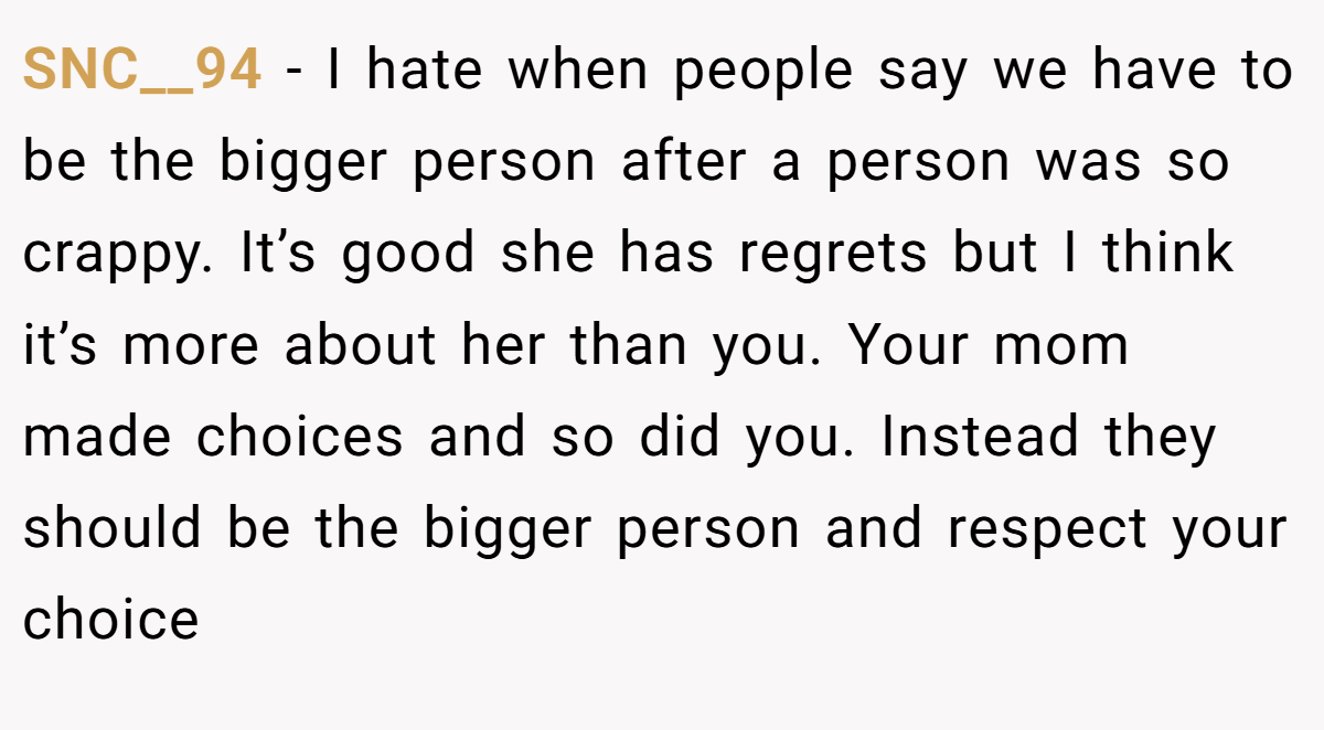 SNC__94 − I hate when people say we have to be the bigger person after a person was so crappy. It’s good she has regrets but I think it’s more about her than you. Your mom made choices and so did you. Instead they should be the bigger person and respect your choice