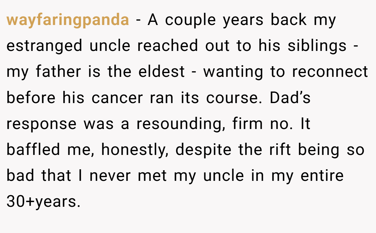 wayfaringpanda − A couple years back my estranged uncle reached out to his siblings - my father is the eldest - wanting to reconnect before his cancer ran its course. Dad’s response was a resounding, firm no. It baffled me, honestly, despite the rift being so bad that I never met my uncle in my entire 30+years.