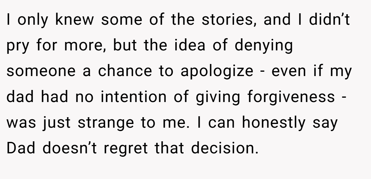 I only knew some of the stories, and I didn’t pry for more, but the idea of denying someone a chance to apologize - even if my dad had no intention of giving forgiveness - was just strange to me. I can honestly say Dad doesn’t regret that decision.