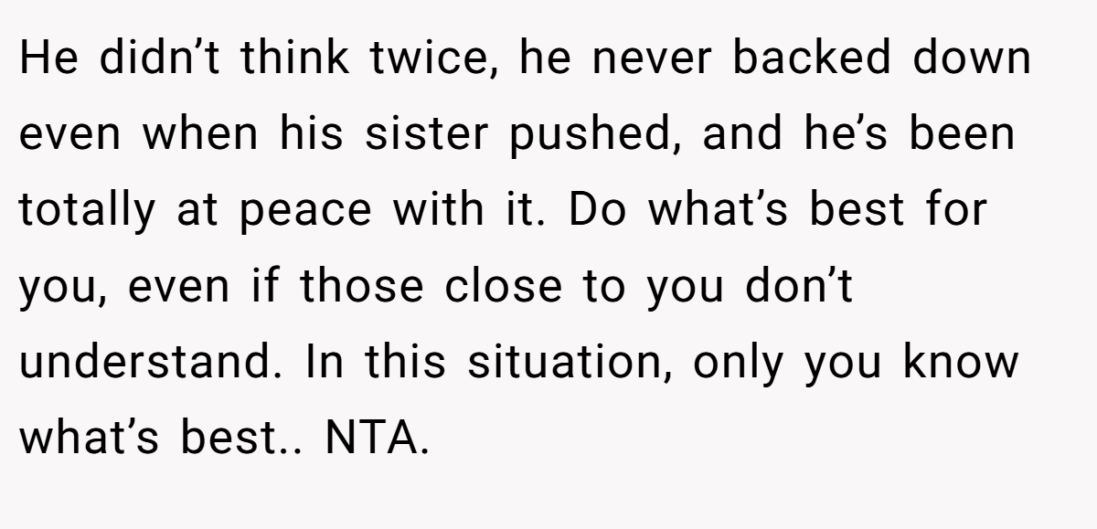 He didn’t think twice, he never backed down even when his sister pushed, and he’s been totally at peace with it. Do what’s best for you, even if those close to you don’t understand. In this situation, only you know what’s best.. NTA.