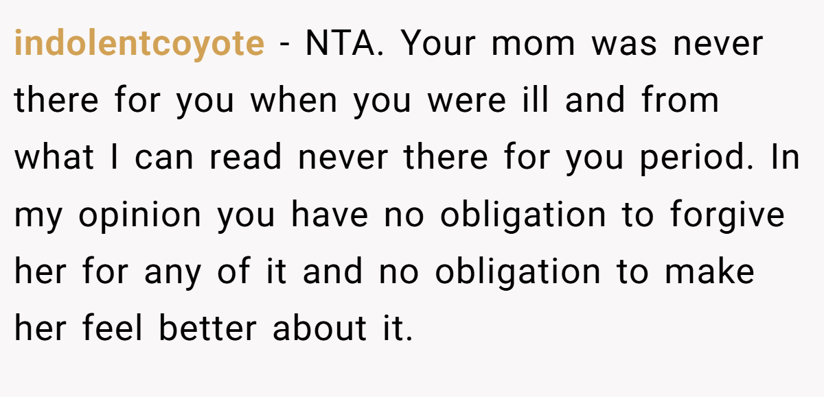 indolentcoyote − NTA. Your mom was never there for you when you were ill and from what I can read never there for you period. In my opinion you have no obligation to forgive her for any of it and no obligation to make her feel better about it.