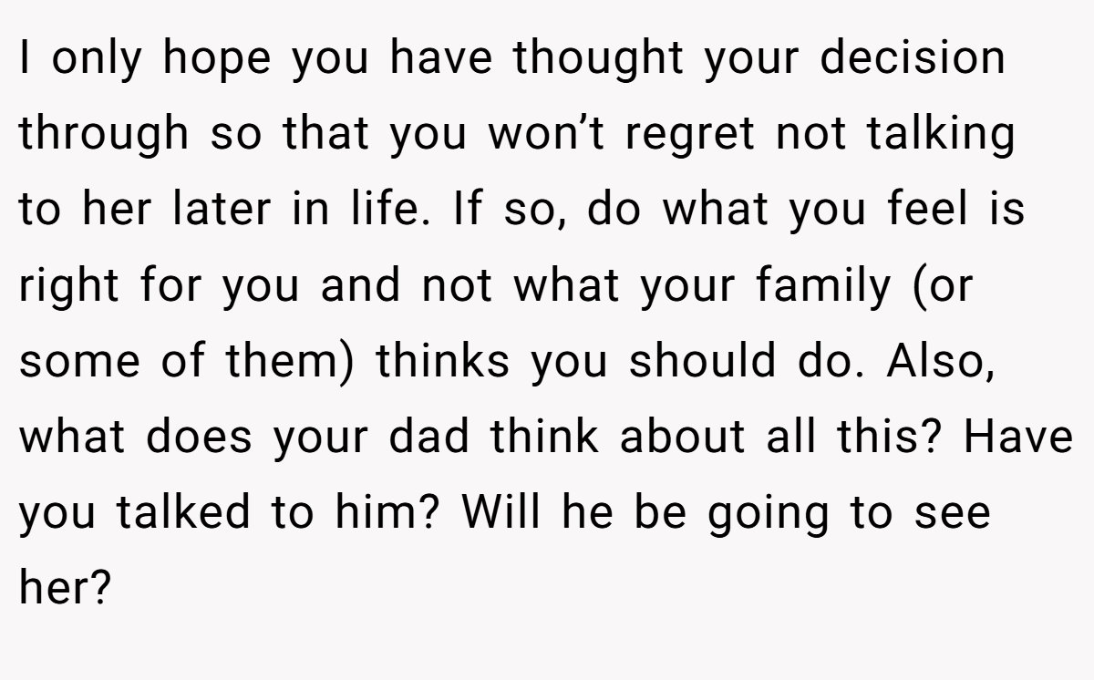 I only hope you have thought your decision through so that you won’t regret not talking to her later in life. If so, do what you feel is right for you and not what your family (or some of them) thinks you should do. Also, what does your dad think about all this? Have you talked to him? Will he be going to see her?