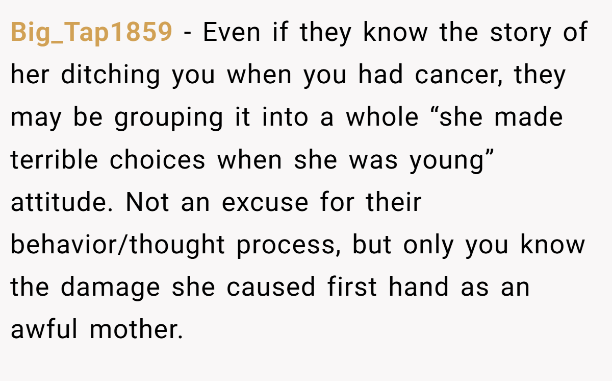 Big_Tap1859 − Even if they know the story of her ditching you when you had cancer, they may be grouping it into a whole “she made terrible choices when she was young” attitude. Not an excuse for their behavior/thought process, but only you know the damage she caused first hand as an awful mother.