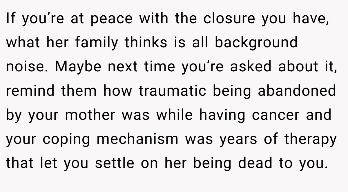 If you’re at peace with the closure you have, what her family thinks is all background noise. Maybe next time you’re asked about it, remind them how traumatic being abandoned by your mother was while having cancer and your coping mechanism was years of therapy that let you settle on her being dead to you.