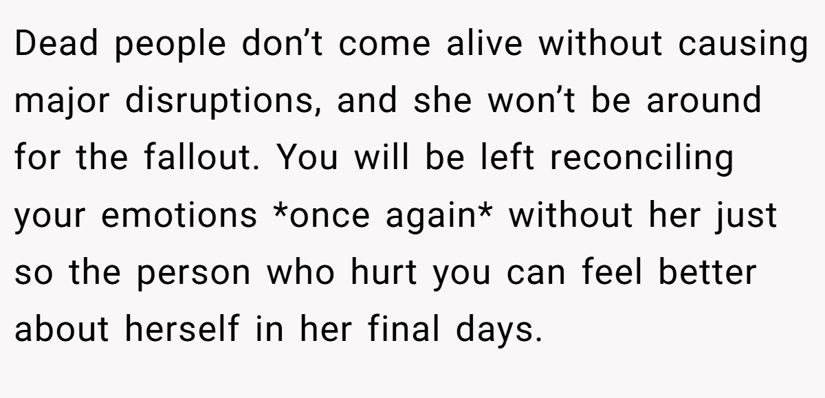 Dead people don’t come alive without causing major disruptions, and she won’t be around for the fallout. You will be left reconciling your emotions *once again* without her just so the person who hurt you can feel better about herself in her final days.