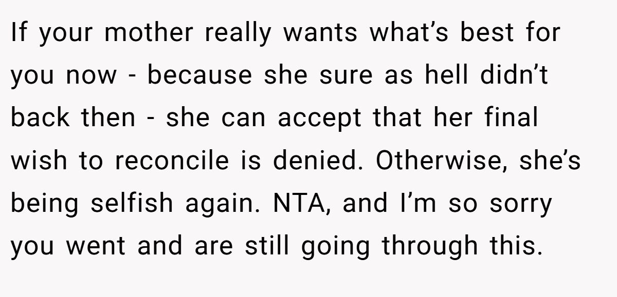 If your mother really wants what’s best for you now - because she sure as hell didn’t back then - she can accept that her final wish to reconcile is denied. Otherwise, she’s being selfish again. NTA, and I’m so sorry you went and are still going through this.