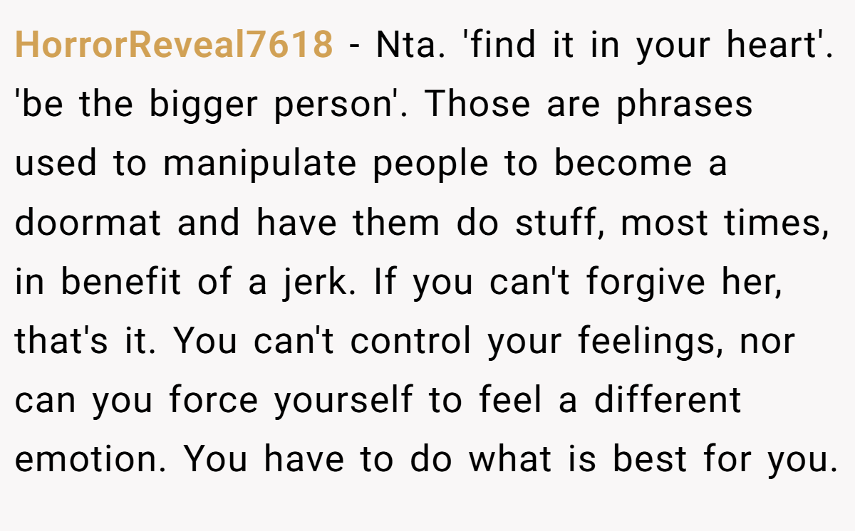HorrorReveal7618 − Nta. 'find it in your heart'. 'be the bigger person'. Those are phrases used to manipulate people to become a doormat and have them do stuff, most times, in benefit of a jerk. If you can't forgive her, that's it. You can't control your feelings, nor can you force yourself to feel a different emotion. You have to do what is best for you.