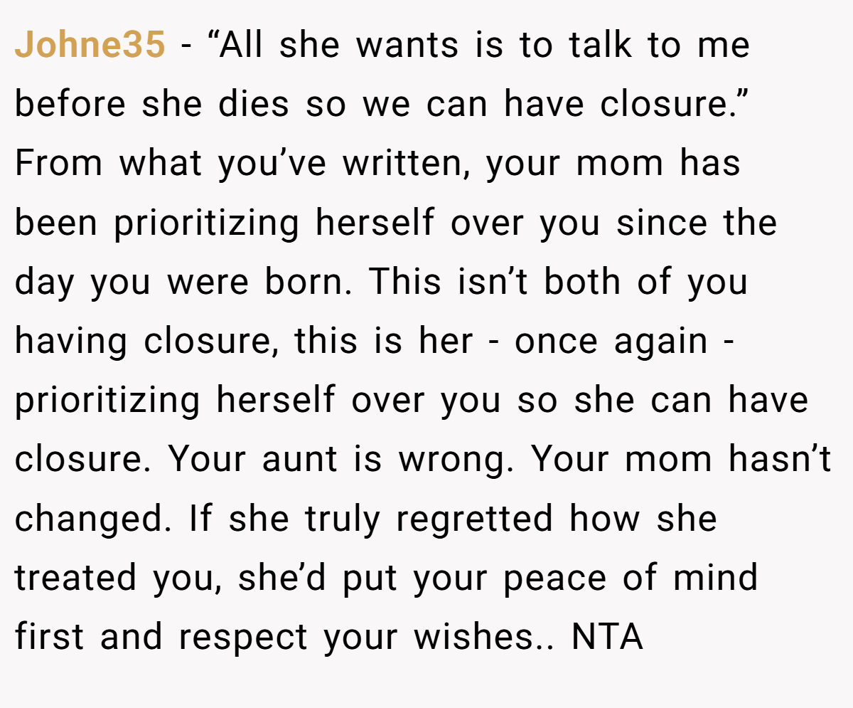 Johne35 − “All she wants is to talk to me before she dies so we can have closure.” From what you’ve written, your mom has been prioritizing herself over you since the day you were born. This isn’t both of you having closure, this is her - once again - prioritizing herself over you so she can have closure. Your aunt is wrong. Your mom hasn’t changed. If she truly regretted how she treated you, she’d put your peace of mind first and respect your wishes.. NTA