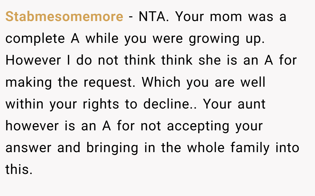 Stabmesomemore − NTA. Your mom was a complete A while you were growing up. However I do not think think she is an A for making the request. Which you are well within your rights to decline.. Your aunt however is an A for not accepting your answer and bringing in the whole family into this.