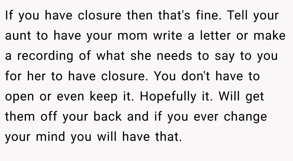 If you have closure then that's fine. Tell your aunt to have your mom write a letter or make a recording of what she needs to say to you for her to have closure. You don't have to open or even keep it. Hopefully it. Will get them off your back and if you ever change your mind you will have that.