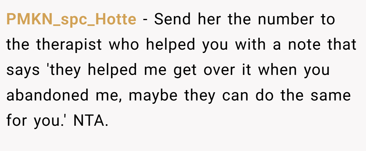 PMKN_spc_Hotte − Send her the number to the therapist who helped you with a note that says 'they helped me get over it when you abandoned me, maybe they can do the same for you.' NTA.